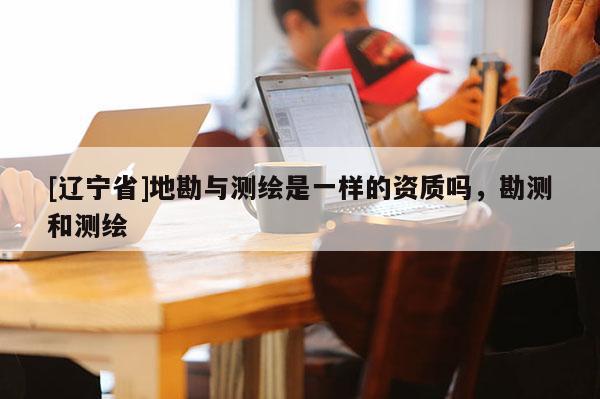 [辽宁省]地勘与测绘是一样的资质吗，勘测和测绘