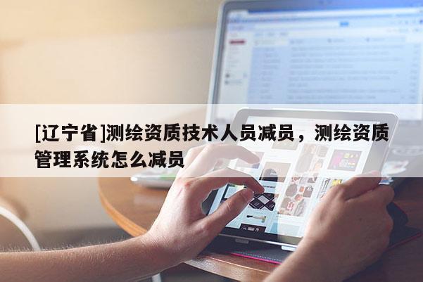 [辽宁省]测绘资质技术人员减员，测绘资质管理系统怎么减员