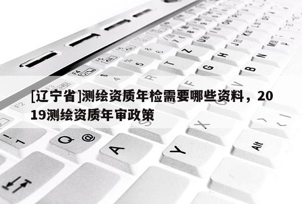 [辽宁省]测绘资质年检需要哪些资料，2019测绘资质年审政策