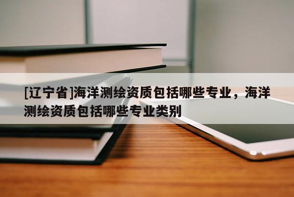 [辽宁省]海洋测绘资质包括哪些专业，海洋测绘资质包括哪些专业类别