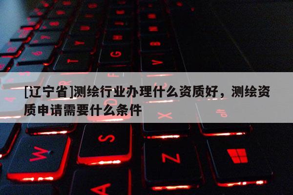 [辽宁省]测绘行业办理什么资质好，测绘资质申请需要什么条件