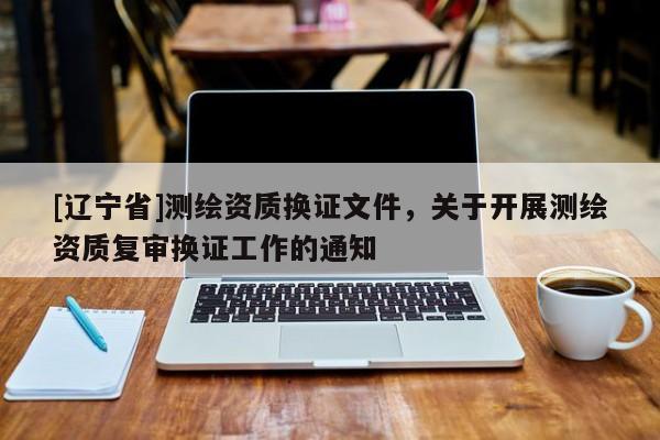 [辽宁省]测绘资质换证文件，关于开展测绘资质复审换证工作的通知