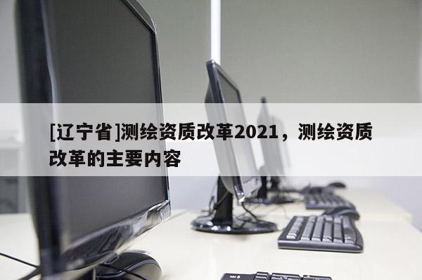 [辽宁省]测绘资质改革2021，测绘资质改革的主要内容