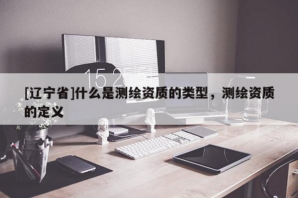 [辽宁省]什么是测绘资质的类型，测绘资质的定义