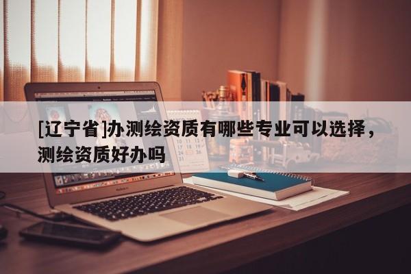 [辽宁省]办测绘资质有哪些专业可以选择，测绘资质好办吗