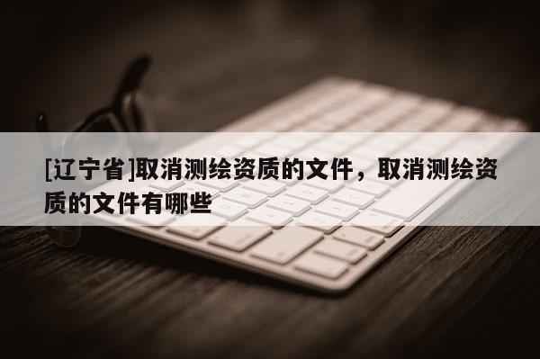 [辽宁省]取消测绘资质的文件，取消测绘资质的文件有哪些