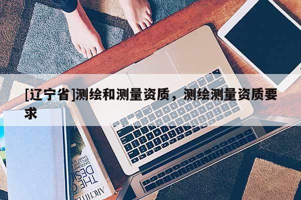[辽宁省]测绘和测量资质，测绘测量资质要求