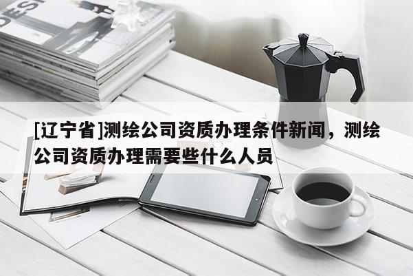 [辽宁省]测绘公司资质办理条件新闻，测绘公司资质办理需要些什么人员