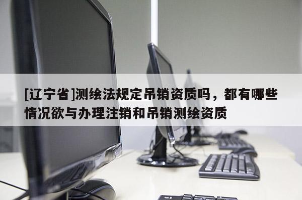 [辽宁省]测绘法规定吊销资质吗，都有哪些情况欲与办理注销和吊销测绘资质