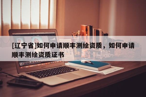 [辽宁省]如何申请顺丰测绘资质，如何申请顺丰测绘资质证书