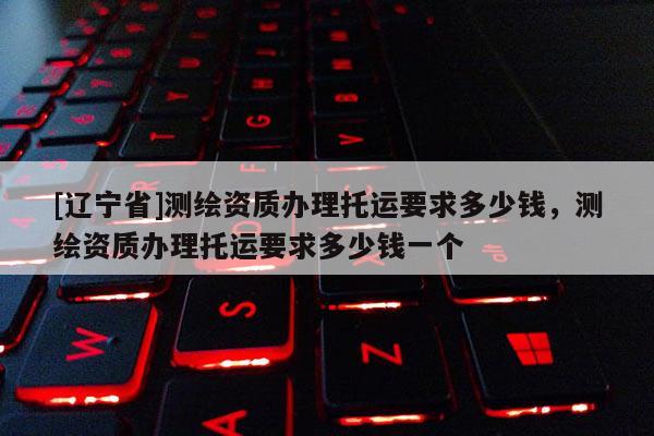 [辽宁省]测绘资质办理托运要求多少钱，测绘资质办理托运要求多少钱一个