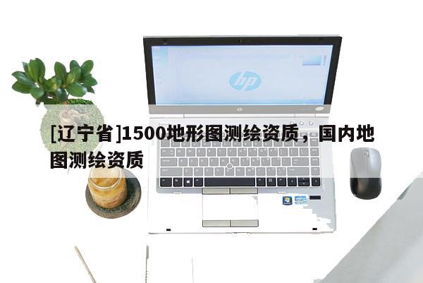 [辽宁省]1500地形图测绘资质，国内地图测绘资质