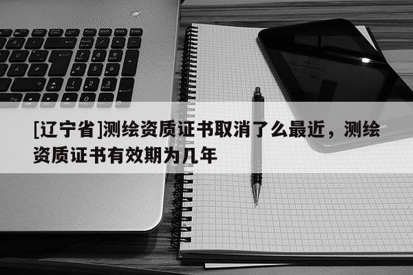 [辽宁省]测绘资质证书取消了么最近，测绘资质证书有效期为几年