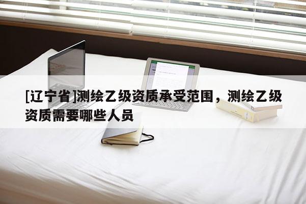 [辽宁省]测绘乙级资质承受范围，测绘乙级资质需要哪些人员