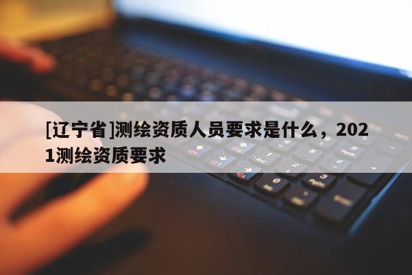 [辽宁省]测绘资质人员要求是什么，2021测绘资质要求