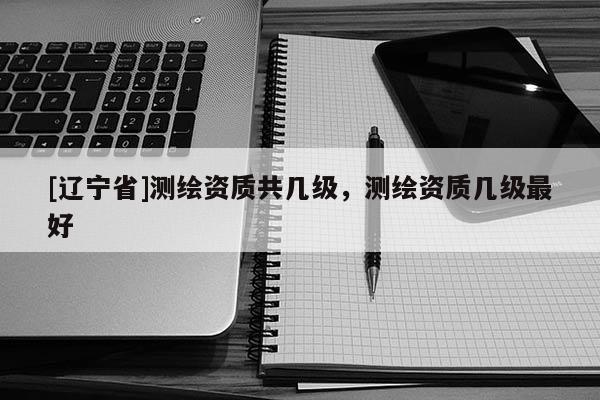 [辽宁省]测绘资质共几级，测绘资质几级最好