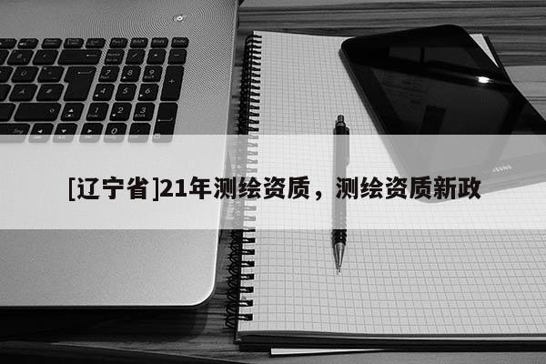 [辽宁省]21年测绘资质，测绘资质新政