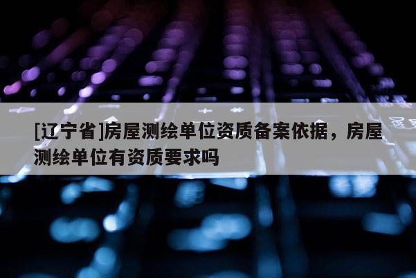 [辽宁省]房屋测绘单位资质备案依据，房屋测绘单位有资质要求吗