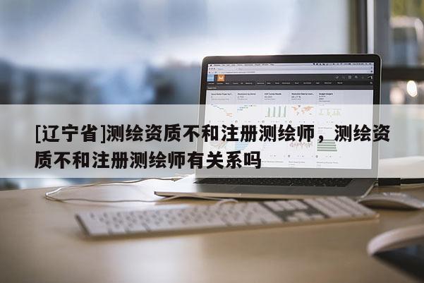 [辽宁省]测绘资质不和注册测绘师，测绘资质不和注册测绘师有关系吗