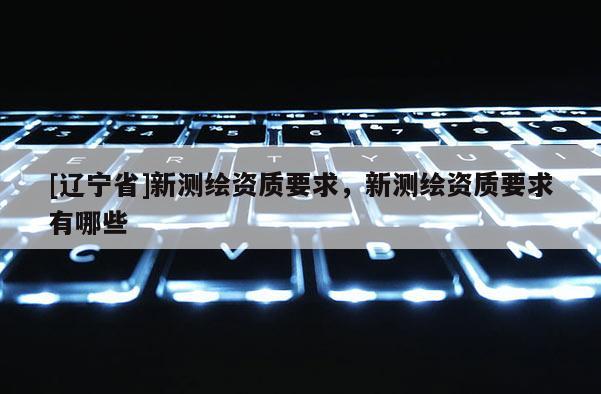 [辽宁省]新测绘资质要求，新测绘资质要求有哪些