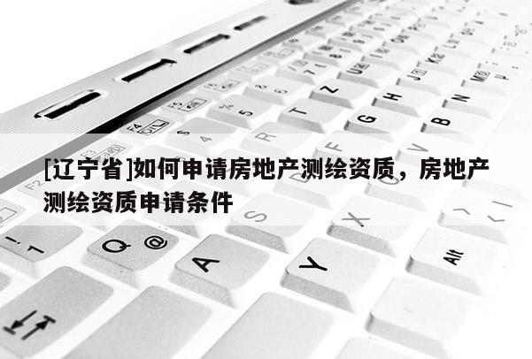 [辽宁省]如何申请房地产测绘资质，房地产测绘资质申请条件
