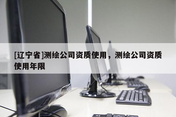 [辽宁省]测绘公司资质使用，测绘公司资质使用年限