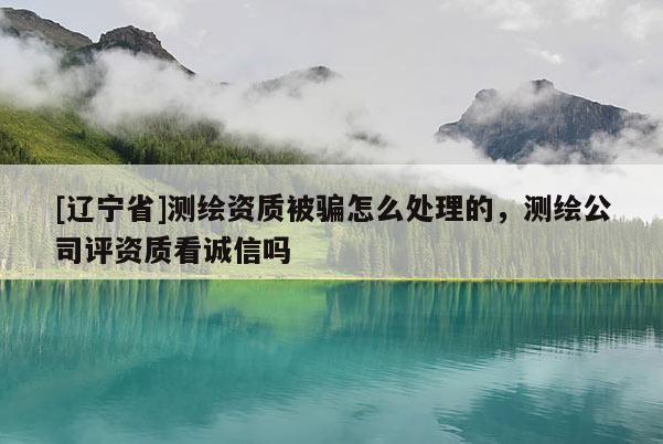 [辽宁省]测绘资质被骗怎么处理的，测绘公司评资质看诚信吗