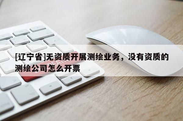 [辽宁省]无资质开展测绘业务，没有资质的测绘公司怎么开票