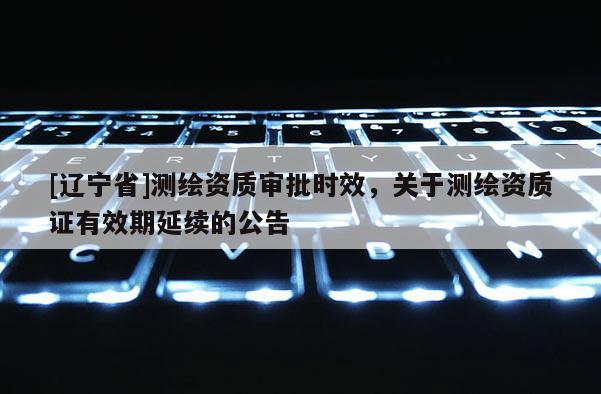 [辽宁省]测绘资质审批时效，关于测绘资质证有效期延续的公告