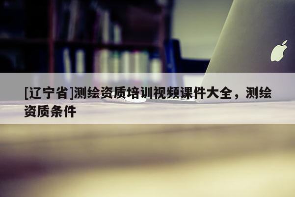 [辽宁省]测绘资质培训视频课件大全，测绘资质条件