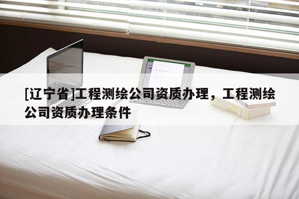 [辽宁省]工程测绘公司资质办理，工程测绘公司资质办理条件