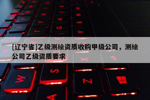 [辽宁省]乙级测绘资质收购甲级公司，测绘公司乙级资质要求