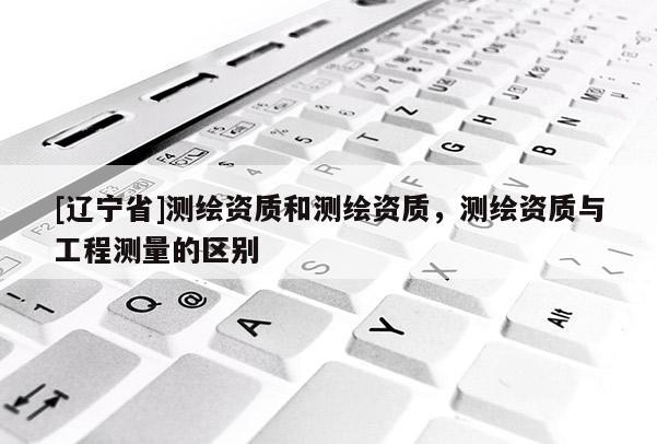 [辽宁省]测绘资质和测绘资质，测绘资质与工程测量的区别