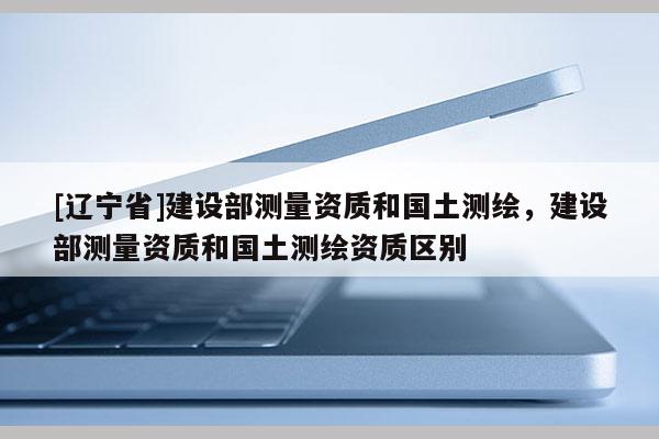 [辽宁省]建设部测量资质和国土测绘，建设部测量资质和国土测绘资质区别