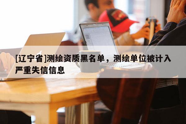 [辽宁省]测绘资质黑名单，测绘单位被计入严重失信信息