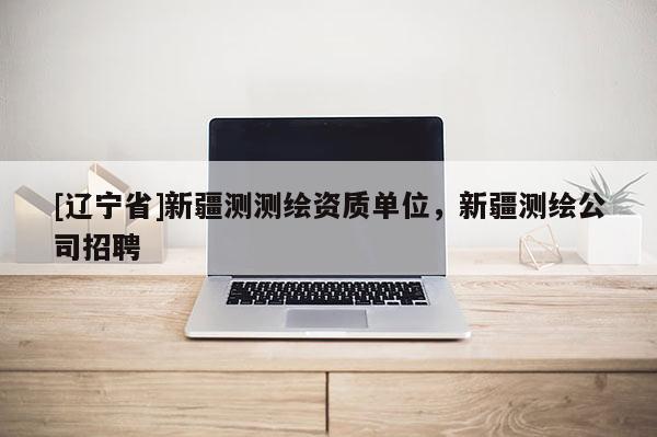 [辽宁省]新疆测测绘资质单位，新疆测绘公司招聘