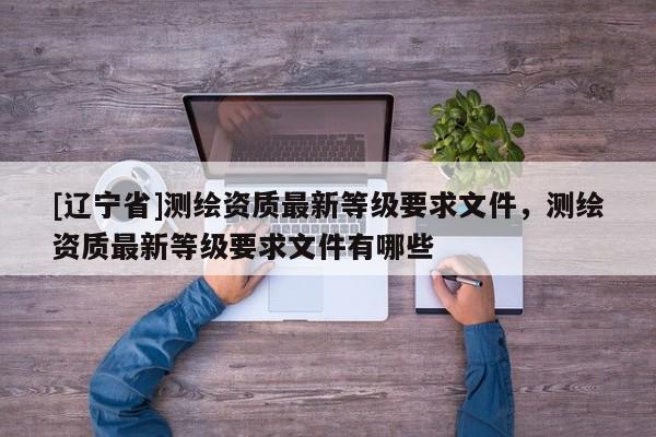 [辽宁省]测绘资质最新等级要求文件，测绘资质最新等级要求文件有哪些