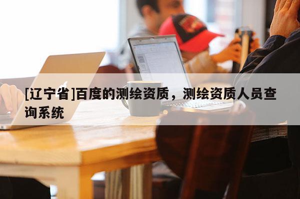 [辽宁省]百度的测绘资质，测绘资质人员查询系统