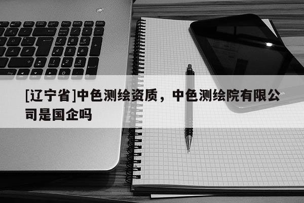[辽宁省]中色测绘资质，中色测绘院有限公司是国企吗