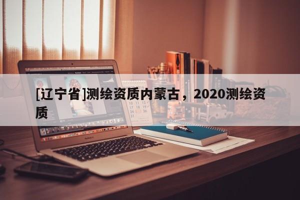 [辽宁省]测绘资质内蒙古，2020测绘资质