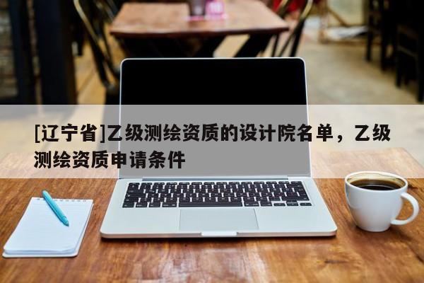 [辽宁省]乙级测绘资质的设计院名单，乙级测绘资质申请条件