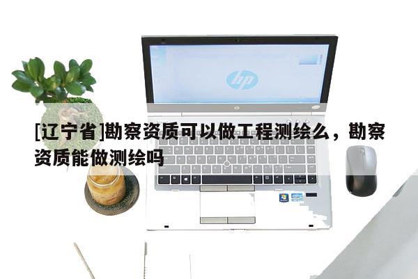 [辽宁省]勘察资质可以做工程测绘么，勘察资质能做测绘吗