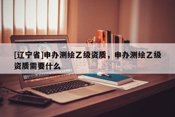 [辽宁省]申办测绘乙级资质，申办测绘乙级资质需要什么
