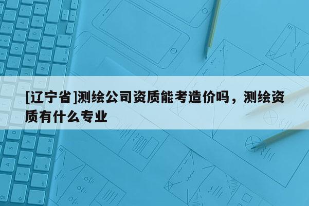 [辽宁省]测绘公司资质能考造价吗，测绘资质有什么专业