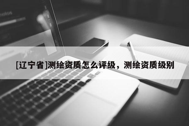 [辽宁省]测绘资质怎么评级，测绘资质级别