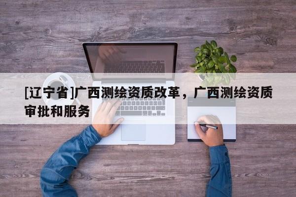 [辽宁省]广西测绘资质改革，广西测绘资质审批和服务