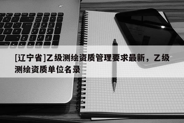 [辽宁省]乙级测绘资质管理要求最新，乙级测绘资质单位名录