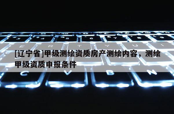 [辽宁省]甲级测绘资质房产测绘内容，测绘甲级资质申报条件