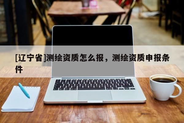 [辽宁省]测绘资质怎么报，测绘资质申报条件