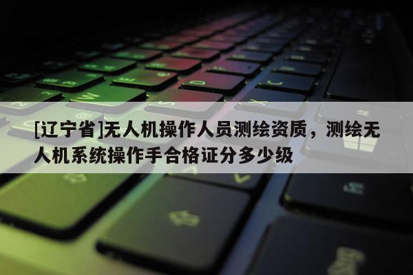 [辽宁省]无人机操作人员测绘资质，测绘无人机系统操作手合格证分多少级
